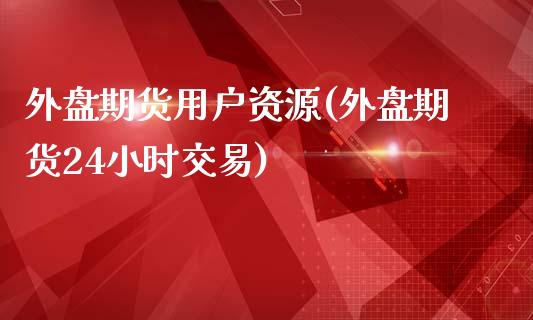 外盘期货用户资源(外盘期货24小时交易)_https://www.boyangwujin.com_内盘期货_第1张