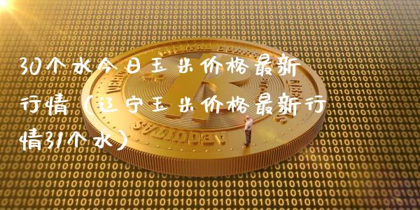 30个水今日玉米价格最新行情（辽宁玉米价格最新行情31个水）_https://www.boyangwujin.com_期货直播间_第1张