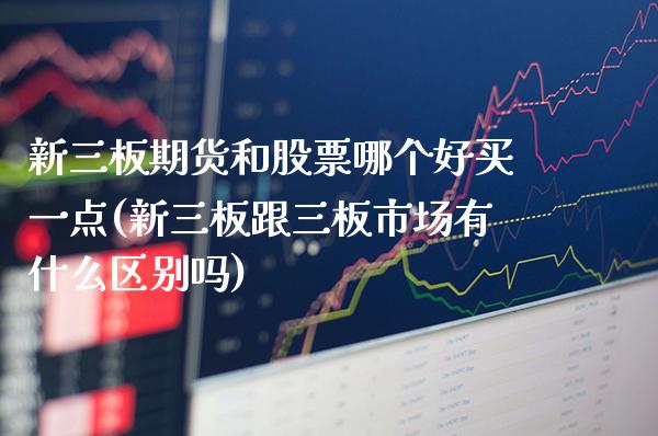 新三板期货和股票哪个好买一点(新三板跟三板市场有什么区别吗)