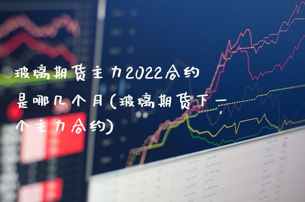 玻璃期货主力2022合约是哪几个月(玻璃期货下一个主力合约)