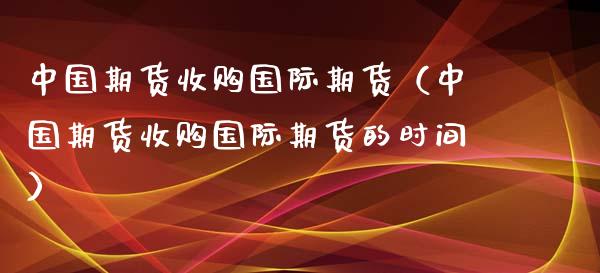 中国期货收购国际期货（中国期货收购国际期货的时间）_https://www.boyangwujin.com_期货直播间_第1张