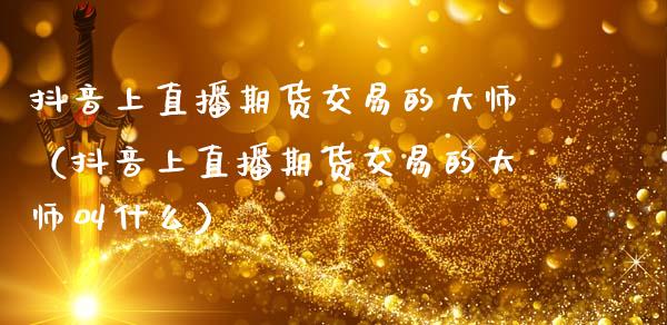 抖音上直播期货交易的大师（抖音上直播期货交易的大师叫什么）_https://www.boyangwujin.com_期货直播间_第1张