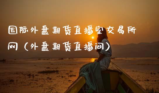 国际外盘期货直播室交易所网（外盘期货直播间）_https://www.boyangwujin.com_道指期货_第1张
