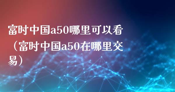 富时中国a50哪里可以看（富时中国a50在哪里交易）_https://www.boyangwujin.com_期货直播间_第1张