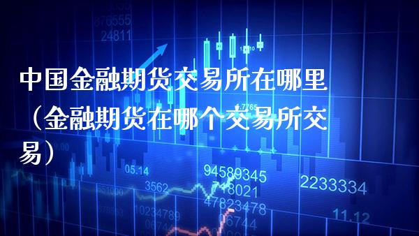 中国金融期货交易所在哪里（金融期货在哪个交易所交易）