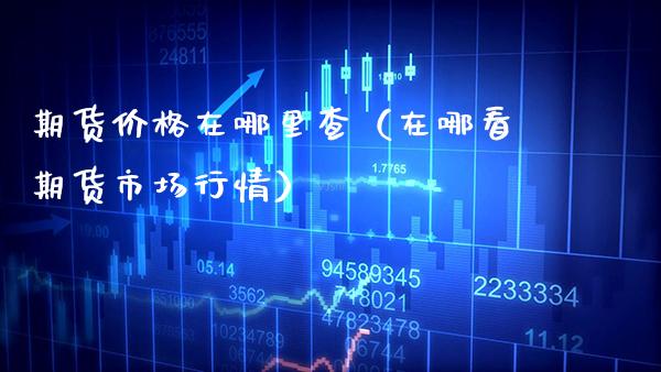 期货价格在哪里查（在哪看期货市场行情）_https://www.boyangwujin.com_期货直播间_第1张