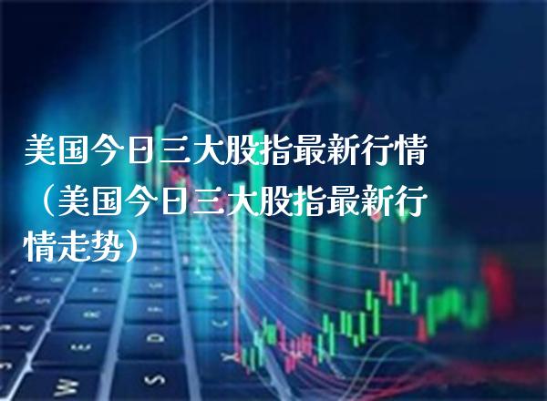 美国今日三大股指最新行情（美国今日三大股指最新行情走势）