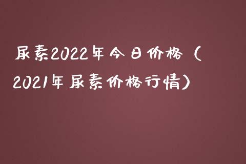 尿素2022年今日价格（2021年尿素价格行情）