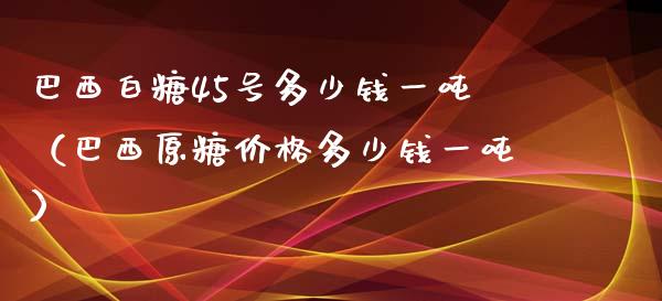 巴西白糖45号多少钱一吨（巴西原糖价格多少钱一吨）