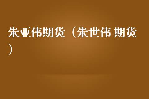 朱亚伟期货（朱世伟 期货）