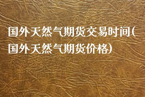 国外天然气期货交易时间(国外天然气期货价格)_https://www.boyangwujin.com_期货直播间_第1张