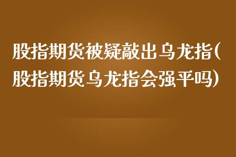 股指期货被疑敲出乌龙指(股指期货乌龙指会强平吗)