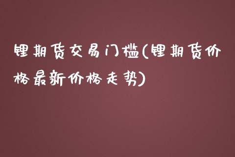 锂期货交易门槛(锂期货价格最新价格走势)_https://www.boyangwujin.com_期货开户_第1张