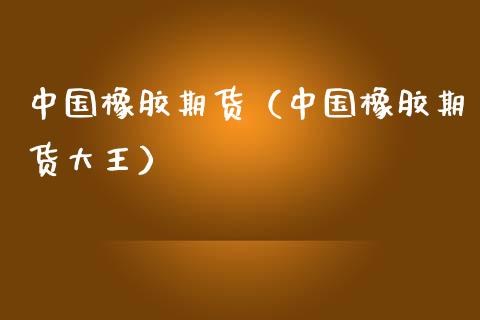 中国橡胶期货（中国橡胶期货大王）_https://www.boyangwujin.com_原油期货_第1张