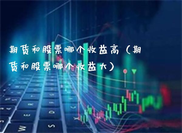 期货和股票哪个收益高（期货和股票哪个收益大）