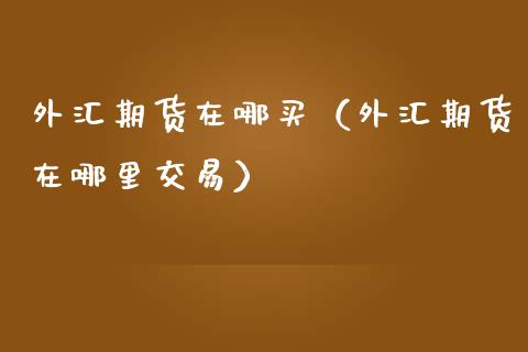 外汇期货在哪买（外汇期货在哪里交易）_https://www.boyangwujin.com_期货直播间_第1张