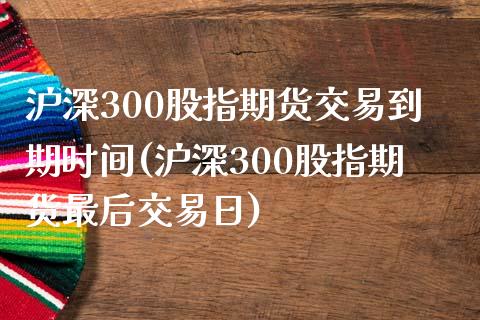 沪深300股指期货交易到期时间(沪深300股指期货最后交易日)_https://www.boyangwujin.com_期货直播间_第1张
