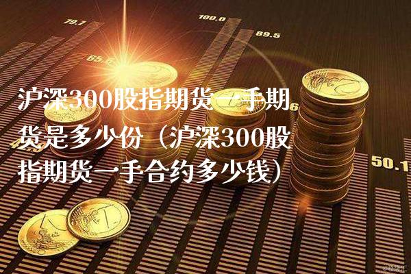 沪深300股指期货一手期货是多少份（沪深300股指期货一手合约多少钱）