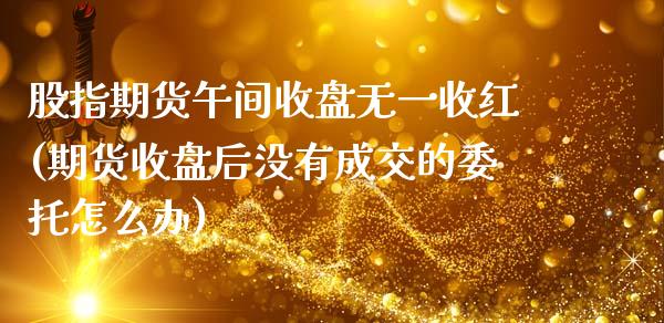 股指期货午间收盘无一收红(期货收盘后没有成交的委托怎么办)