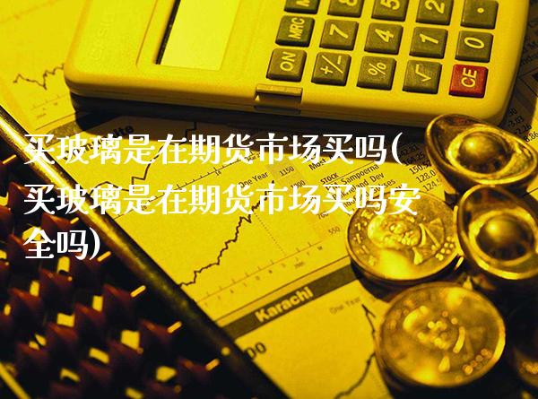 买玻璃是在期货市场买吗(买玻璃是在期货市场买吗安全吗)_https://www.boyangwujin.com_道指期货_第1张