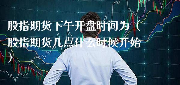 股指期货下午开盘时间为（股指期货几点什么时候开始）