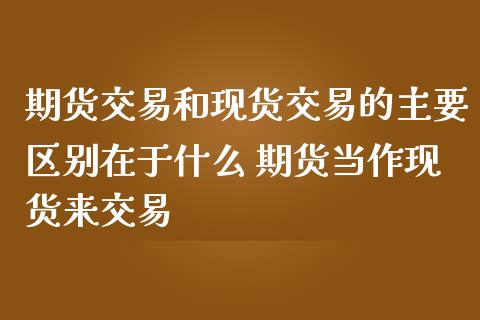 期货交易和现货交易的主要区别在于什么 期货当作现货来交易_https://www.boyangwujin.com_期货直播间_第1张
