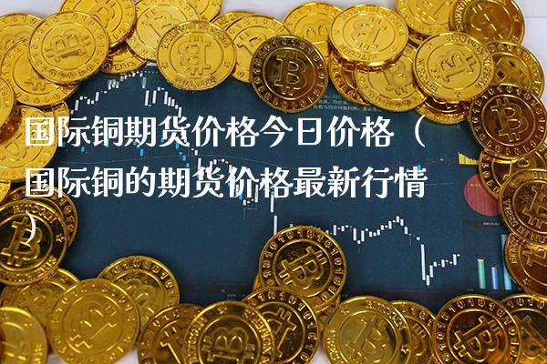 国际铜期货价格今日价格（国际铜的期货价格最新行情）