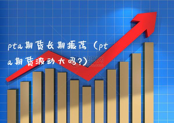 pta期货长期振荡（pta期货波动大吗?）_https://www.boyangwujin.com_纳指期货_第1张