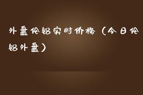 外盘伦铝实时价格（今日伦铝外盘）