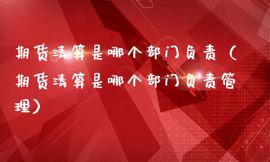 期货清算是哪个部门负责（期货清算是哪个部门负责管理）