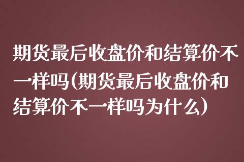 期货最后收盘价和结算价不一样吗(期货最后收盘价和结算价不一样吗为什么)