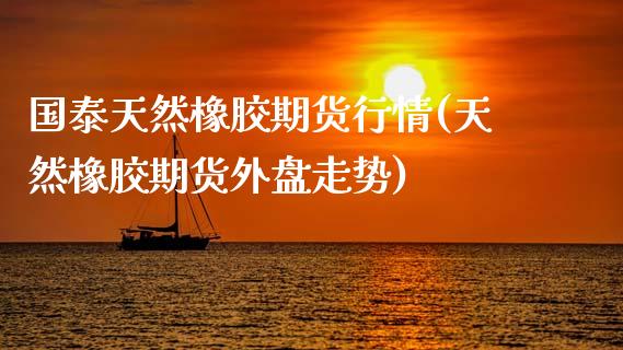 国泰天然橡胶期货行情(天然橡胶期货外盘走势)_https://www.boyangwujin.com_期货直播间_第1张