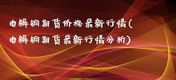 电解铜期货价格最新行情(电解铜期货最新行情分析)
