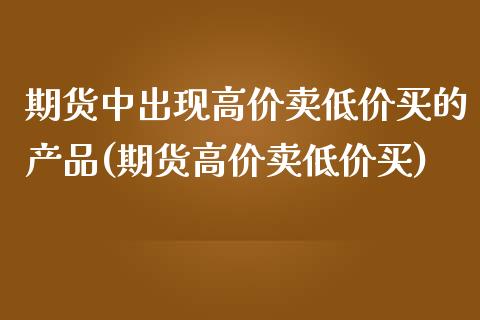 期货中出现高价卖低价买的产品(期货高价卖低价买)
