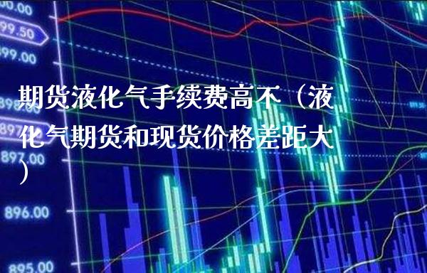 期货液化气手续费高不（液化气期货和现货价格差距大）_https://www.boyangwujin.com_期货直播间_第1张