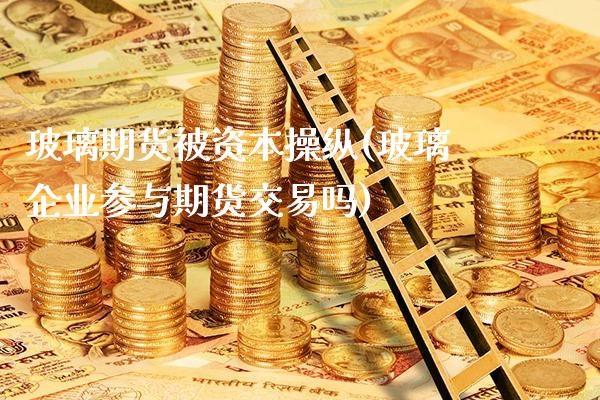 玻璃期货被资本操纵(玻璃企业参与期货交易吗)