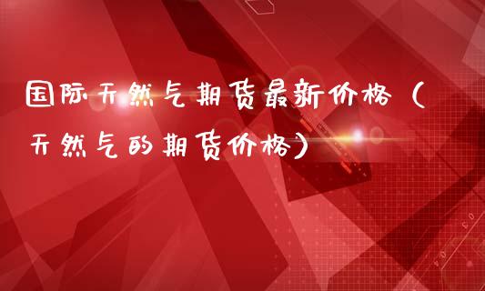 国际天然气期货最新价格（天然气的期货价格）_https://www.boyangwujin.com_期货直播间_第1张
