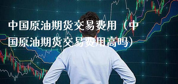 中国原油期货交易费用（中国原油期货交易费用高吗）_https://www.boyangwujin.com_期货直播间_第1张