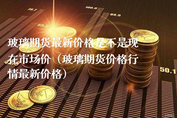 玻璃期货最新价格是不是现在市场价（玻璃期货价格行情最新价格）_https://www.boyangwujin.com_原油期货_第1张