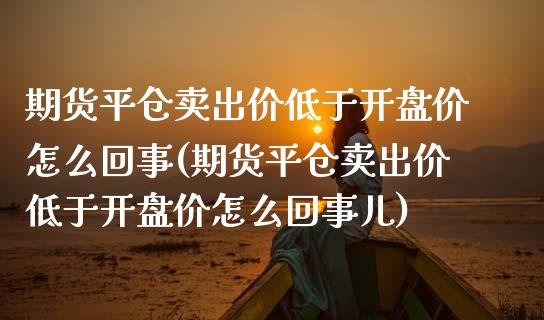 期货平仓卖出价低于开盘价怎么回事(期货平仓卖出价低于开盘价怎么回事儿)