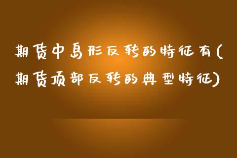 期货中岛形反转的特征有(期货顶部反转的典型特征)
