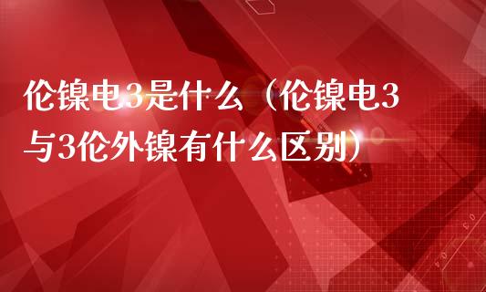 伦镍电3是什么（伦镍电3与3伦外镍有什么区别）_https://www.boyangwujin.com_原油期货_第1张