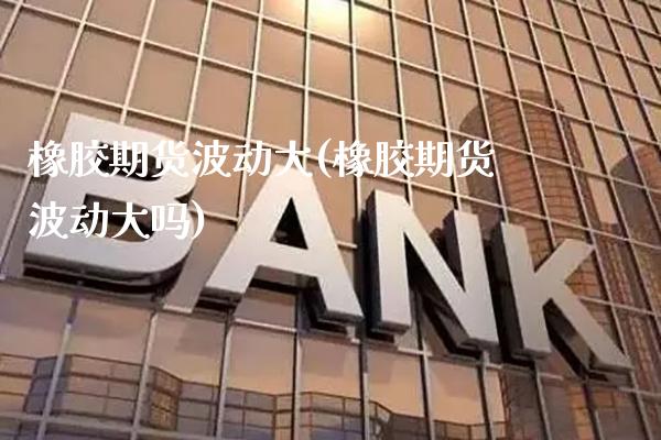 橡胶期货波动大(橡胶期货波动大吗)_https://www.boyangwujin.com_原油期货_第1张