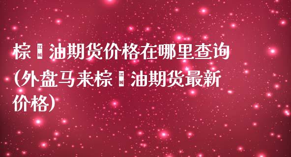 棕榈油期货价格在哪里查询(外盘马来棕榈油期货最新价格)_https://www.boyangwujin.com_白银期货_第1张