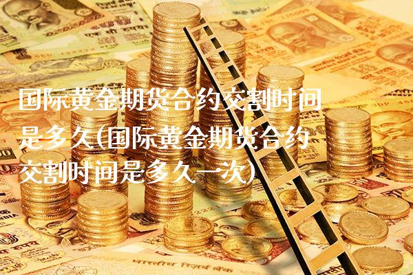 国际黄金期货合约交割时间是多久(国际黄金期货合约交割时间是多久一次)