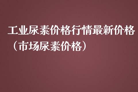 工业尿素价格行情最新价格（市场尿素价格）