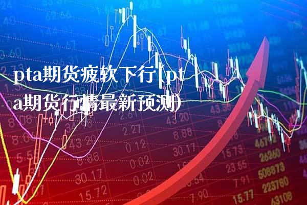 pta期货疲软下行(pta期货行情最新预测)_https://www.boyangwujin.com_黄金期货_第1张