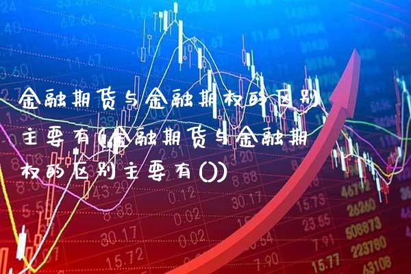 金融期货与金融期权的区别主要有(金融期货与金融期权的区别主要有())