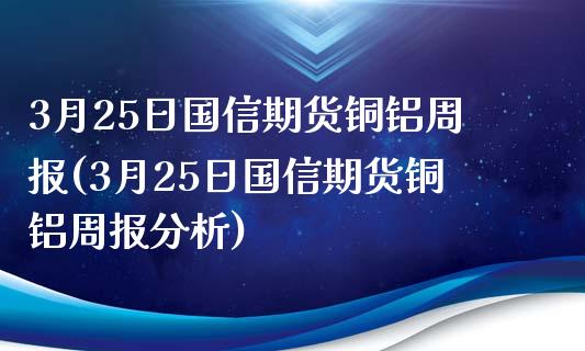 3月25日国信期货铜铝周报(3月25日国信期货铜铝周报分析)_https://www.boyangwujin.com_期货直播间_第1张