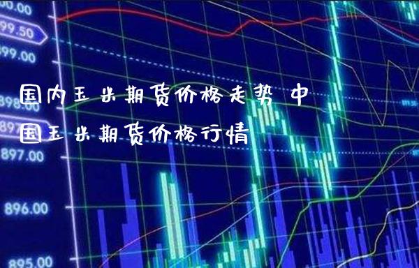 国内玉米期货价格走势 中国玉米期货价格行情